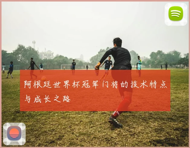 阿根廷世界杯冠军门将的技术特点与成长之路