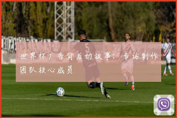 世界杯广告背后的故事:专访制作团队核心成员
