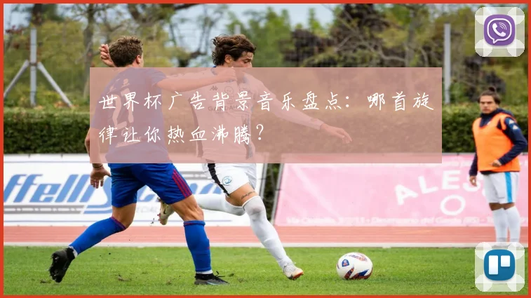 世界杯广告背景音乐盘点：哪首旋律让你热血沸腾？