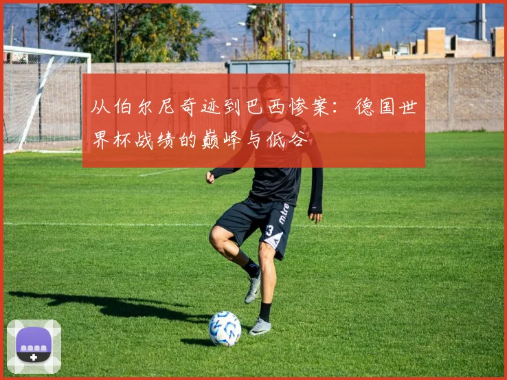 从伯尔尼奇迹到巴西惨案：德国世界杯战绩的巅峰与低谷