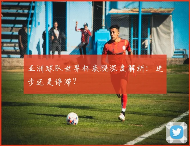 亚洲球队世界杯表现深度解析:进步还是停滞?