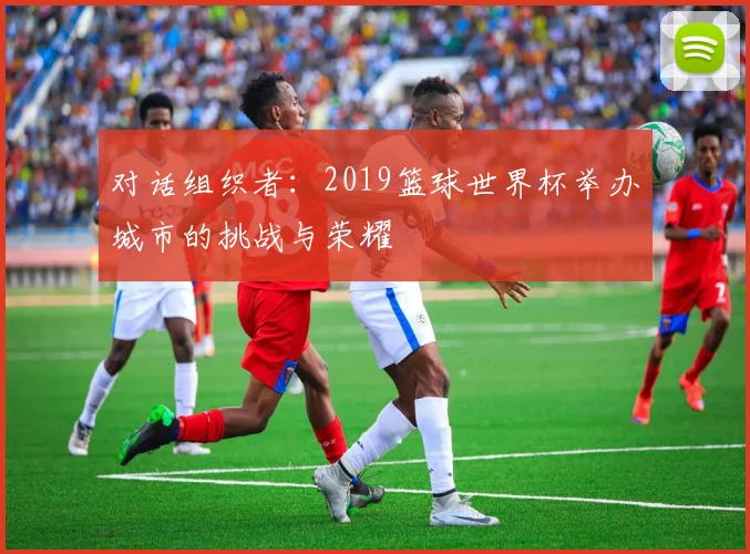 对话组织者:2019篮球世界杯举办城市的挑战与荣耀