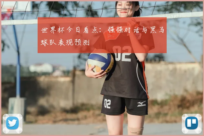 世界杯今日看点:强强对话与黑马球队表现预测