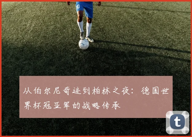 从伯尔尼奇迹到柏林之夜：德国世界杯冠亚军的战略传承