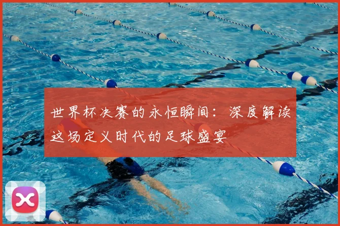 世界杯决赛的永恒瞬间：深度解读这场定义时代的足球盛宴