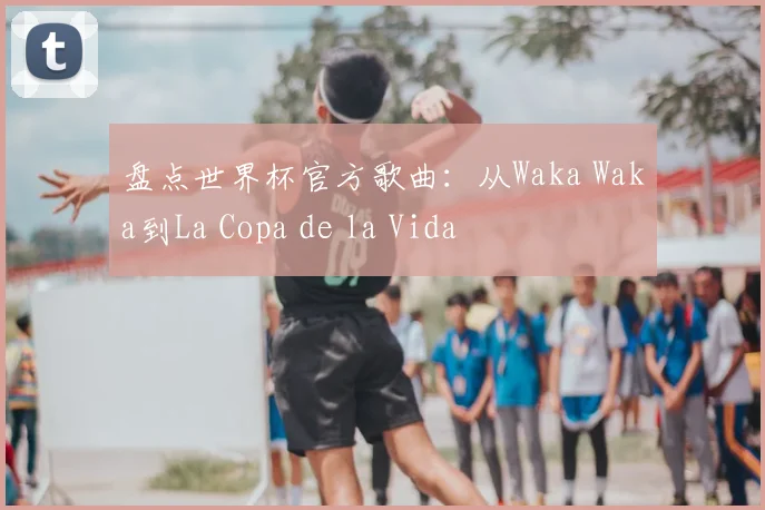 盘点世界杯官方歌曲:从Waka Waka到La Copa de la Vida